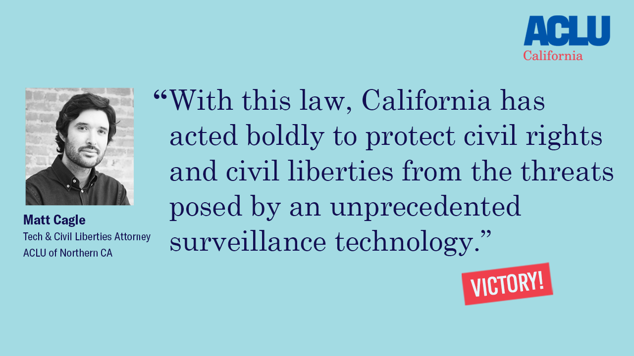 Matt Cagle "With this law, California has acted boldly to protect civil rights and civil liberties from the threats posed by an unprecedented surveillance technology."