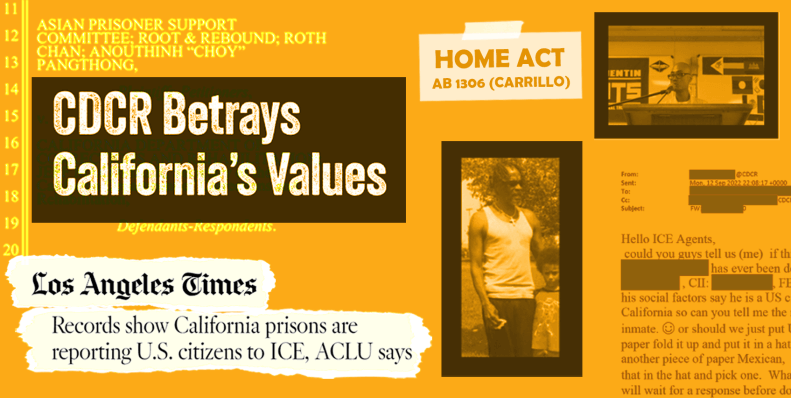 Collage on an orange background. In the top left corner is a box that reads "CDCR Betrays California's Values." In the bottom left is a news clipping from the Los Angele Times. The article title is Records Show California prisons are reporting U.S. citizens to ICE, ACLU says. On the right side of the collage are two pictures of people who were transferred from CDCR to ICE. In the middle is a  box reading "Home ACt, AB 1306 Carrillo." In the bottom right corner is an email from a CDCR employee to an ICE agen