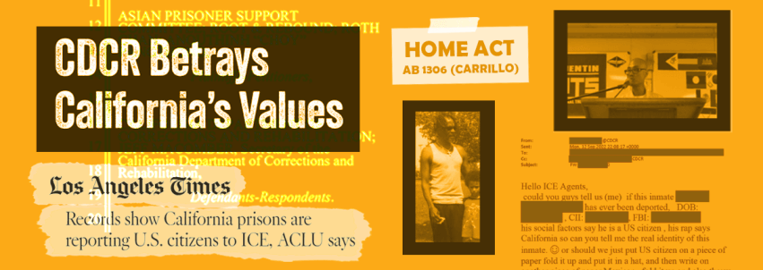 Collage on an orange background. In the top left corner is a box that reads "CDCR Betrays California's Values." In the bottom left is a news clipping from the Los Angele Times. The article title is Records Show California prisons are reporting U.S. citizens to ICE, ACLU says. On the right side of the collage are two pictures of people who were transferred from CDCR to ICE. In the middle is a  box reading "Home ACt, AB 1306 Carrillo." In the bottom right corner is an email from a CDCR employee to ICE 